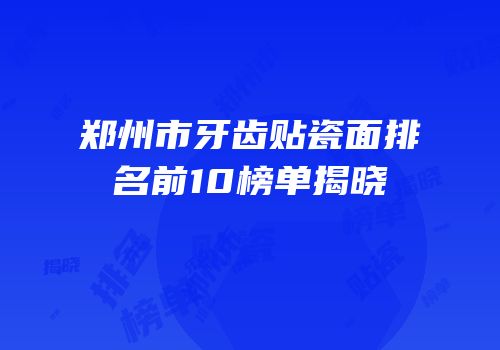 郑州市牙齿贴瓷面排名前10榜单揭晓