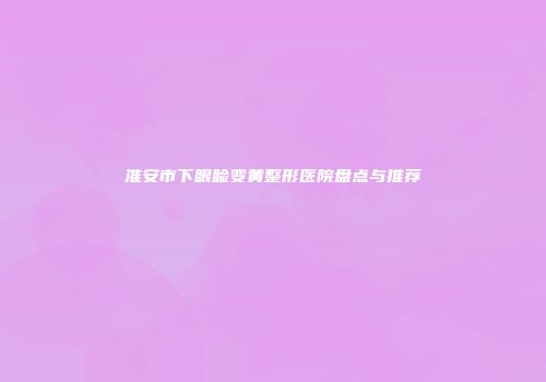 淮安市下眼睑变黄整形医院盘点与推荐