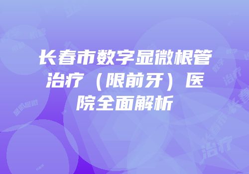 长春市数字显微根管治疗（限前牙）医院全面解析