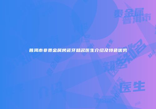 普洱市非贵金属烤瓷牙知名医生介绍及特色优势