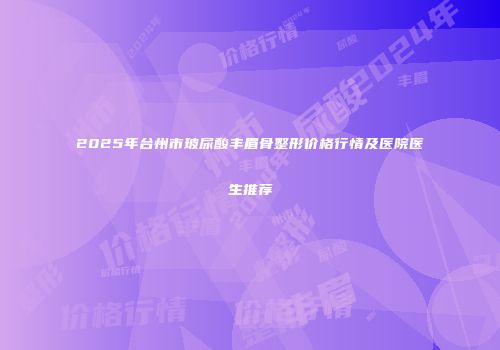 2025年台州市玻尿酸丰眉骨整形价格行情及医院医生推荐