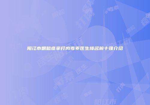 阳江市眼睑痉挛打肉毒素医生排名前十强介绍