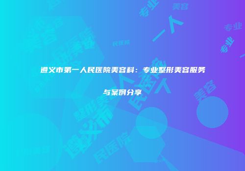 遵义市第一人民医院美容科：专业整形美容服务与案例分享
