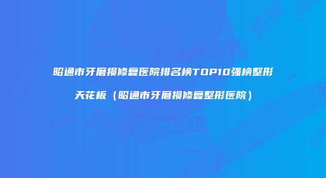 昭通市牙磨损修复医院排名榜TOP10强榜整形天花板（昭通市牙磨损修复整形医院）