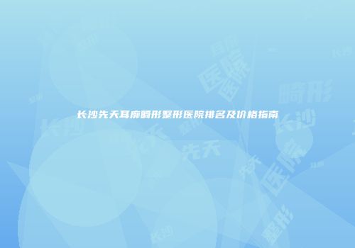 长沙先天耳廓畸形整形医院排名及价格指南