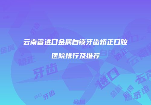 云南省进口金属自锁牙齿矫正口腔医院排行及推荐