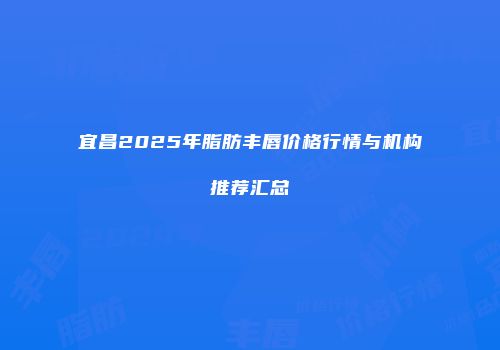 宜昌2025年脂肪丰唇价格行情与机构推荐汇总