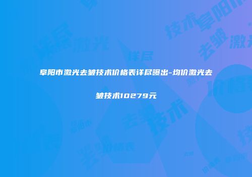 阜阳市激光去皱技术价格表详尽曝出-均价激光去皱技术10279元