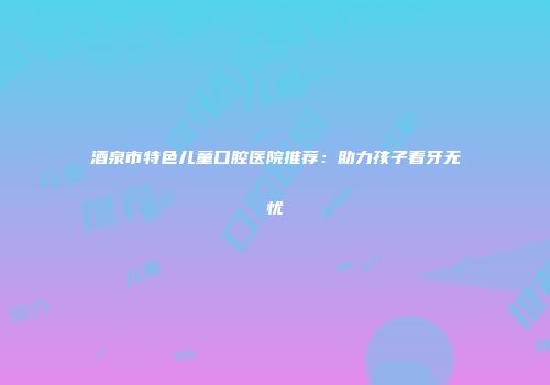 酒泉市特色儿童口腔医院推荐：助力孩子看牙无忧