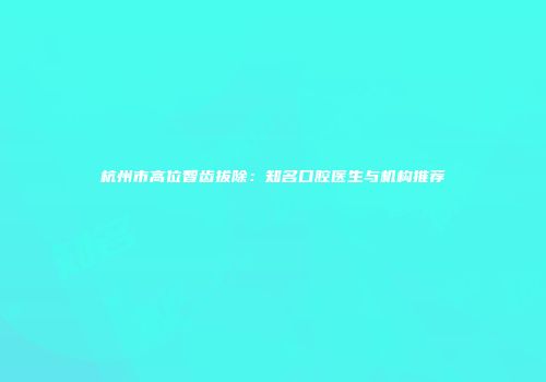 杭州市高位智齿拔除：知名口腔医生与机构推荐
