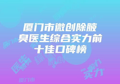 厦门市微创除腋臭医生综合实力前十佳口碑榜