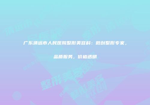 广东清远市人民医院整形美容科：微创整形专家，品质服务，价格透明
