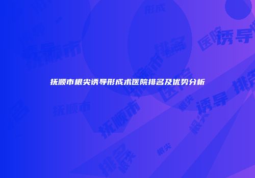 抚顺市根尖诱导形成术医院排名及优势分析