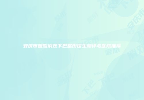 安庆市吸脂消双下巴整形医生测评与医院推荐