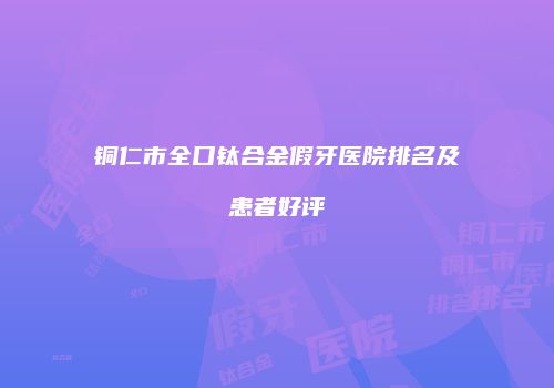 铜仁市全口钛合金假牙医院排名及患者好评