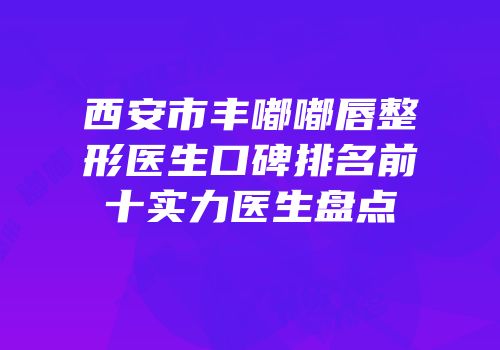 西安市丰嘟嘟唇整形医生口碑排名前十实力医生盘点