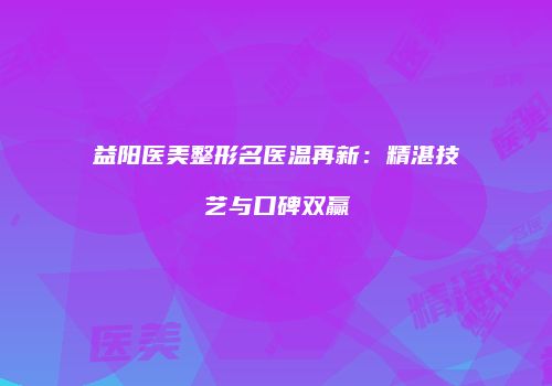 益阳医美整形名医温再新：精湛技艺与口碑双赢