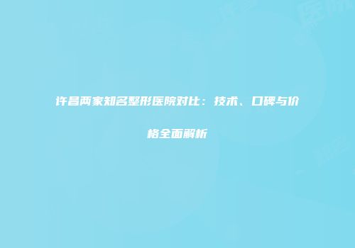 许昌两家知名整形医院对比：技术、口碑与价格全面解析