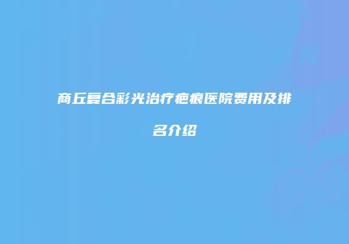 商丘复合彩光治疗疤痕医院费用及排名介绍
