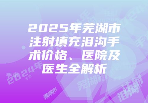 2025年芜湖市注射填充泪沟手术价格、医院及医生全解析