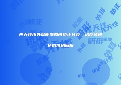先天性小外耳轮廓畸形矫正分类、治疗及通化市价格解析