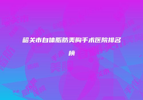 韶关市自体脂肪美胸手术医院排名榜