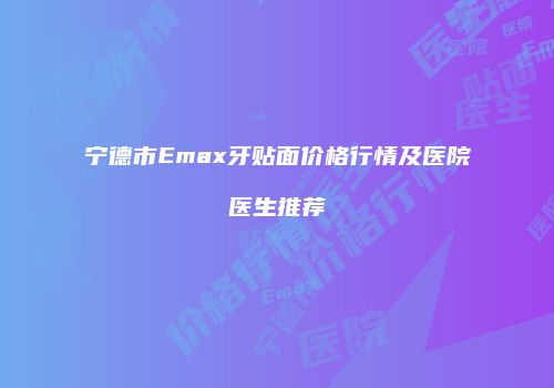 宁德市Emax牙贴面价格行情及医院医生推荐