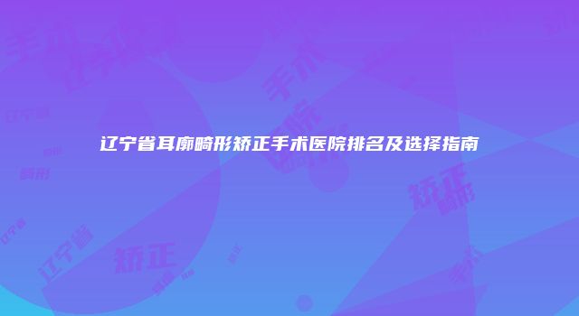 辽宁省耳廓畸形矫正手术医院排名及选择指南