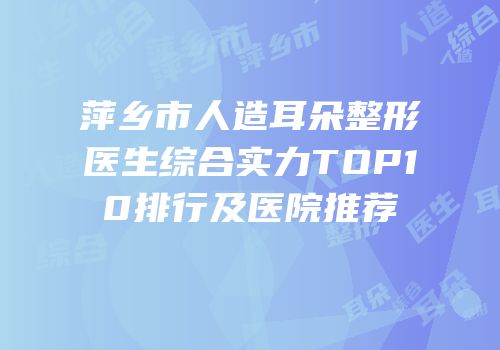 萍乡市人造耳朵整形医生综合实力TOP10排行及医院推荐