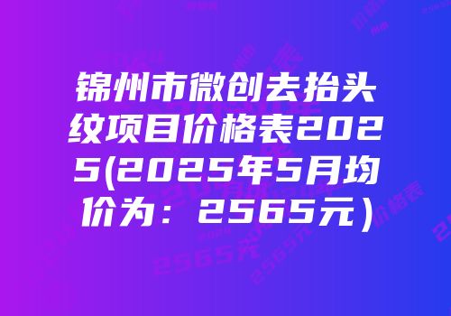 锦州市微创去抬头纹项目价格表2025(2025年5月均价为：2565元）
