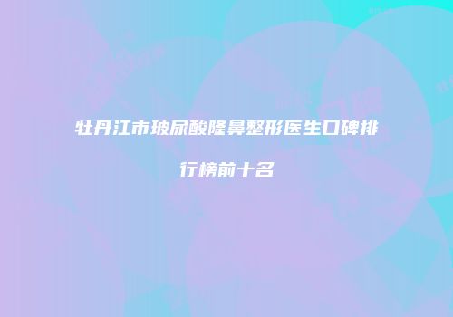 牡丹江市玻尿酸隆鼻整形医生口碑排行榜前十名