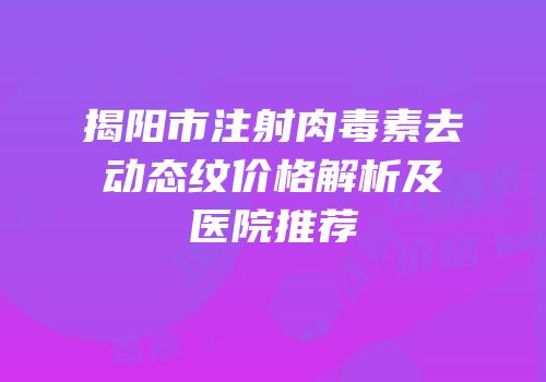 揭阳市注射肉毒素去动态纹价格解析及医院推荐