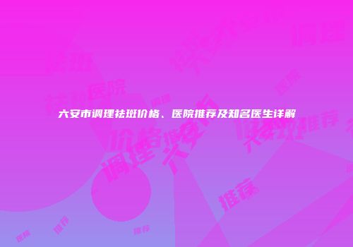 六安市调理祛斑价格、医院推荐及知名医生详解