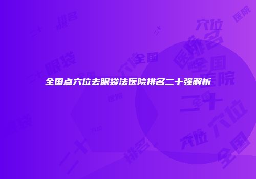 全国点穴位去眼袋法医院排名二十强解析