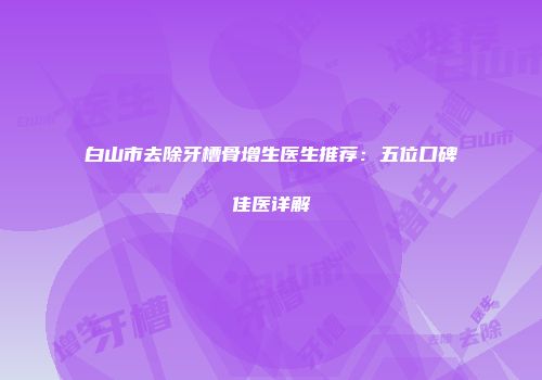 白山市去除牙槽骨增生医生推荐：五位口碑佳医详解