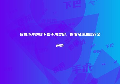 宜昌市骨粉隆下巴手术费用、医院及医生推荐全解析