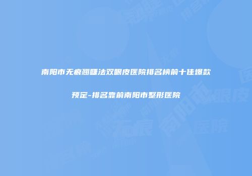 南阳市无痕翘睫法双眼皮医院排名榜前十佳爆款预定-排名靠前南阳市整形医院