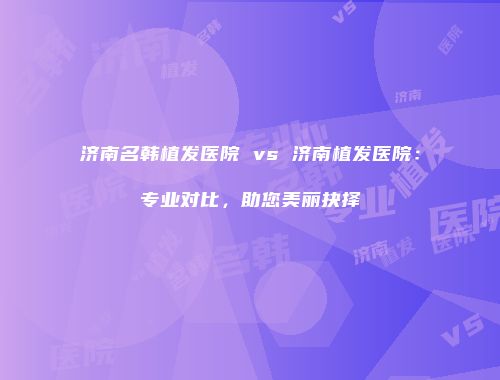 济南名韩植发医院 vs 济南植发医院：专业对比，助您美丽抉择