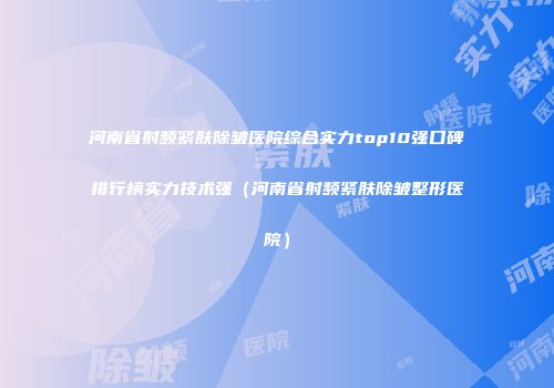 河南省射频紧肤除皱医院综合实力top10强口碑排行榜实力技术强（河南省射频紧肤除皱整形医院）