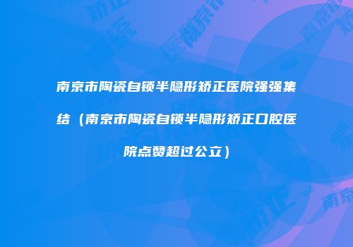 南京市陶瓷自锁半隐形矫正医院强强集结（南京市陶瓷自锁半隐形矫正口腔医院点赞超过公立）