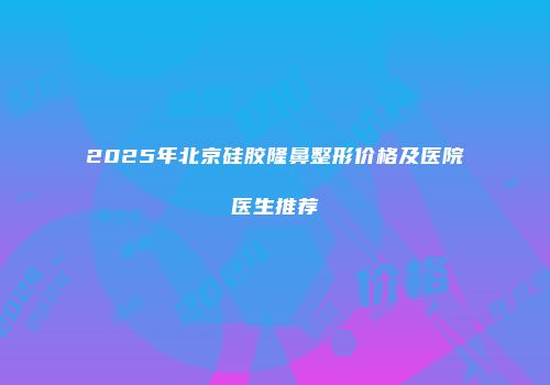2025年北京硅胶隆鼻整形价格及医院医生推荐