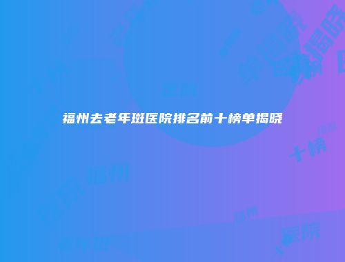 福州去老年斑医院排名前十榜单揭晓