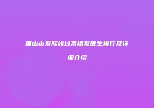 唐山市发际线过高植发医生排行及详细介绍