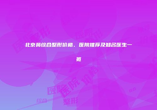 北京鼻综合整形价格、医院推荐及知名医生一览