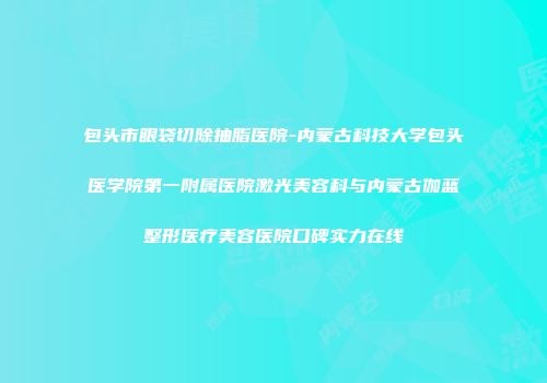 包头市眼袋切除抽脂医院-内蒙古科技大学包头医学院第一附属医院激光美容科与内蒙古伽蓝整形医疗美容医院口碑实力在线