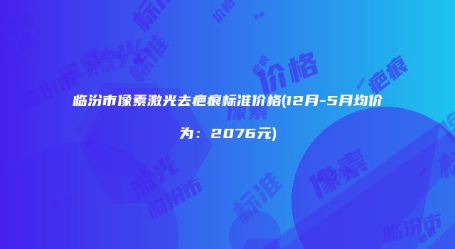 临汾市像素激光去疤痕标准价格(12月-5月均价为：2076元)