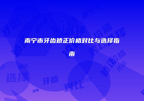 南宁市牙齿矫正价格对比与选择指南
