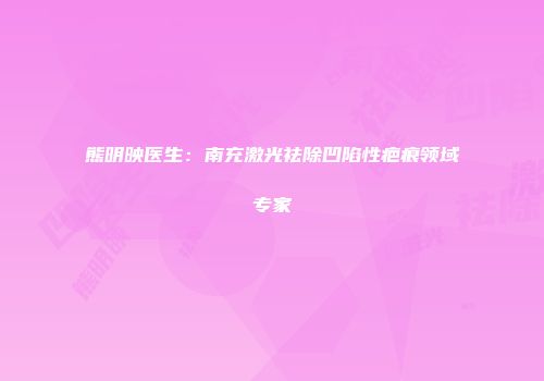 熊明映医生：南充激光祛除凹陷性疤痕领域专家