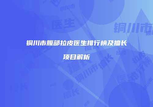 铜川市腹部拉皮医生排行榜及擅长项目解析