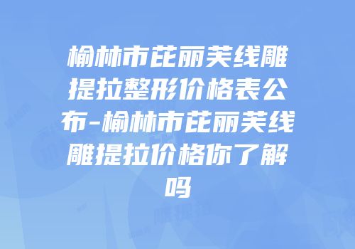 榆林市芘丽芙线雕提拉整形价格表公布-榆林市芘丽芙线雕提拉价格你了解吗